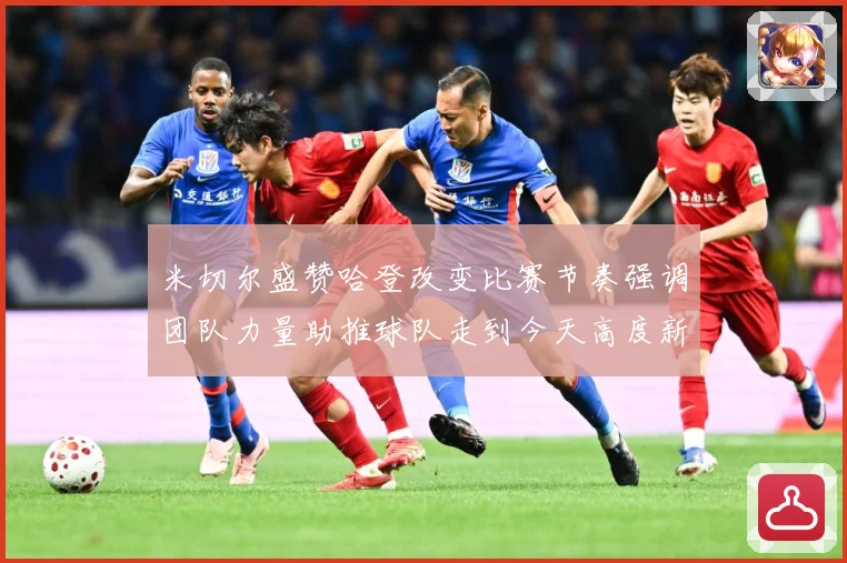 米切尔盛赞哈登改变比赛节奏强调团队力量助推球队走到今天高度新赛场复盘