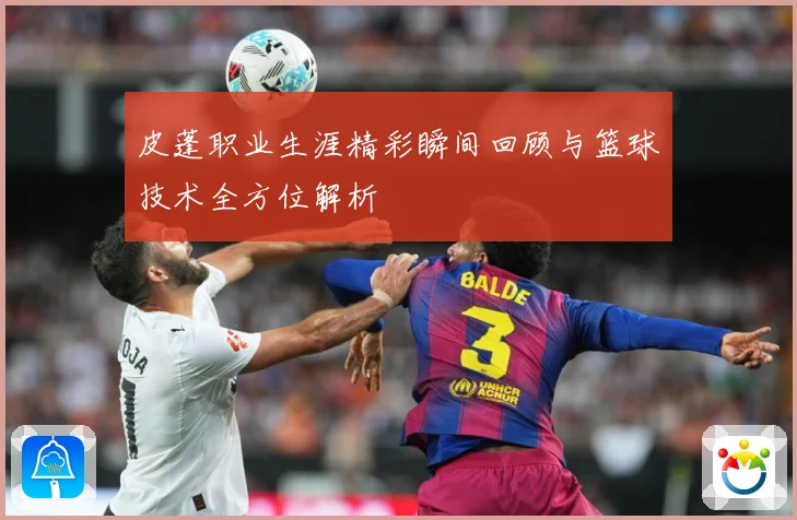 皮蓬职业生涯精彩瞬间回顾与篮球技术全方位解析