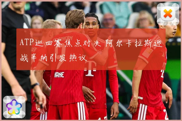 ATP巡回赛焦点对决 阿尔卡拉斯迎战辛纳引发热议