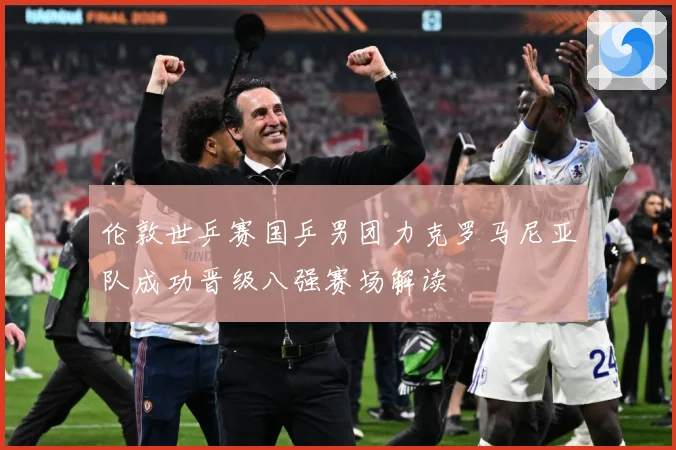 伦敦世乒赛国乒男团力克罗马尼亚队成功晋级八强赛场解读